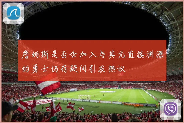 詹姆斯是否会加入与其无直接渊源的勇士仍存疑问引发热议