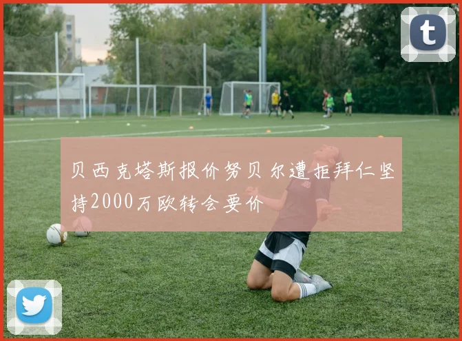 贝西克塔斯报价努贝尔遭拒拜仁坚持2000万欧转会要价