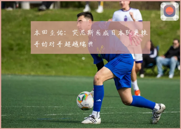 本田圭佑：突尼斯或成日本队更棘手的对手超越瑞典
