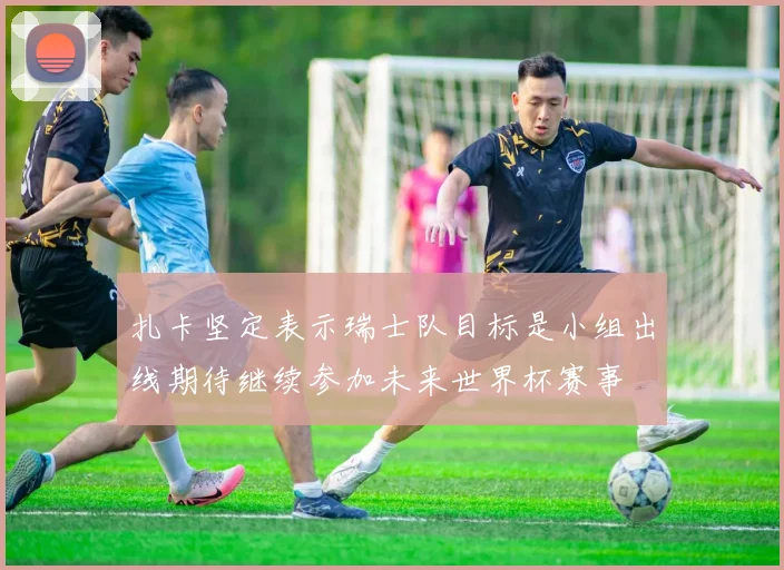 扎卡坚定表示瑞士队目标是小组出线期待继续参加未来世界杯赛事