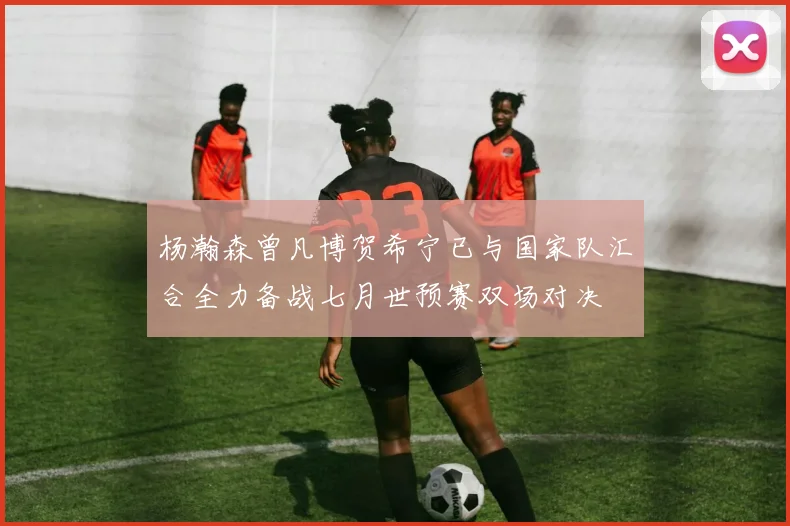 杨瀚森曾凡博贺希宁已与国家队汇合全力备战七月世预赛双场对决
