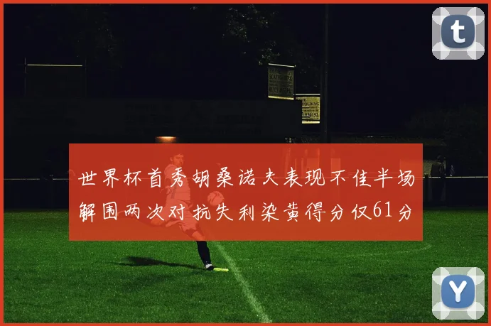 世界杯首秀胡桑诺夫表现不佳半场解围两次对抗失利染黄得分仅61分