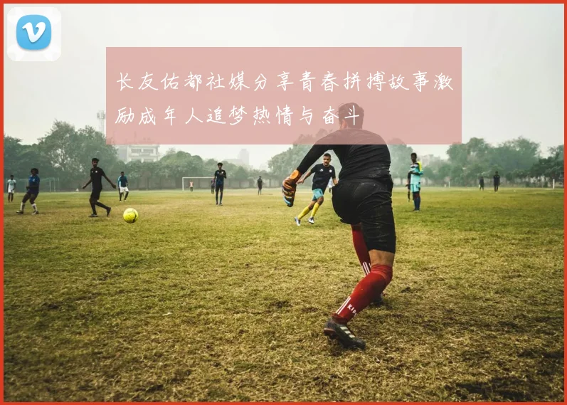 长友佑都社媒分享青春拼搏故事激励成年人追梦热情与奋斗
