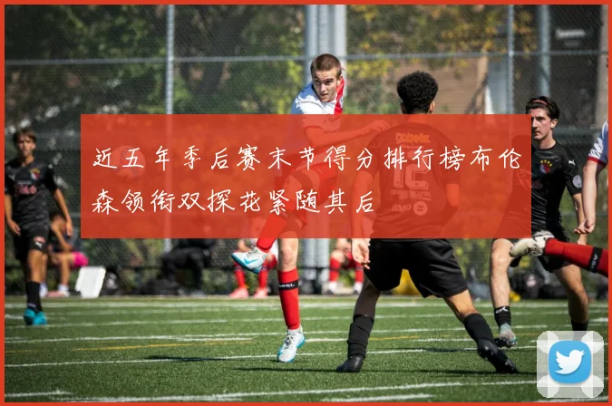 近五年季后赛末节得分排行榜布伦森领衔双探花紧随其后