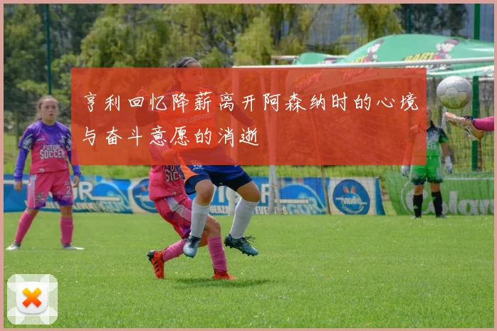 亨利回忆降薪离开阿森纳时的心境与奋斗意愿的消逝