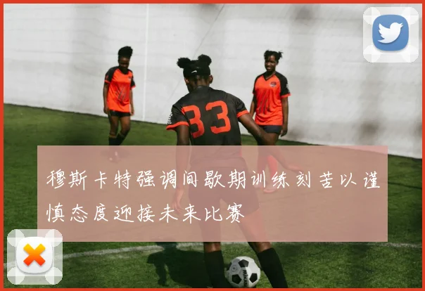 穆斯卡特强调间歇期训练刻苦以谨慎态度迎接未来比赛