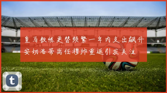 皇马教练更替频繁一年内支出飙升安切洛蒂离任穆帅重返引发关注