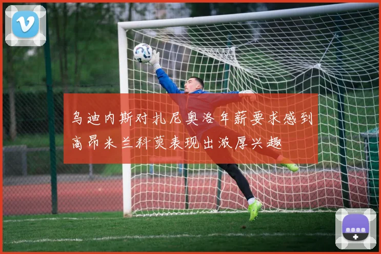 乌迪内斯对扎尼奥洛年薪要求感到高昂米兰科莫表现出浓厚兴趣
